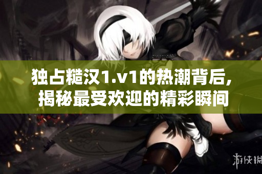 独占糙汉1.v1的热潮背后, 揭秘最受欢迎的精彩瞬间