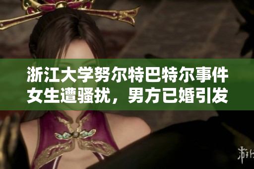 浙江大学努尔特巴特尔事件女生遭骚扰，男方已婚引发关注