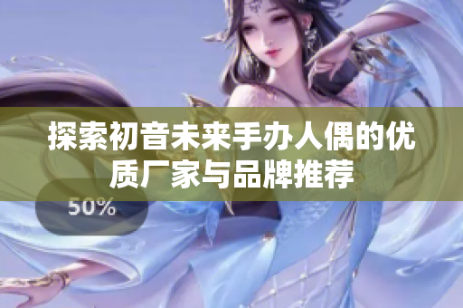 探索初音未来手办人偶的优质厂家与品牌推荐