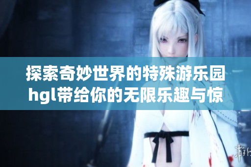 探索奇妙世界的特殊游乐园hgl带给你的无限乐趣与惊喜
