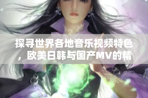 探寻世界各地音乐视频特色，欧美日韩与国产MV的精彩对比分析