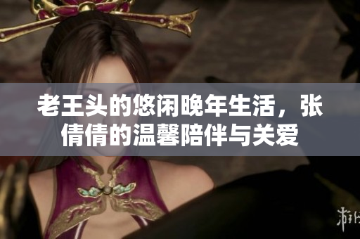 老王头的悠闲晚年生活，张倩倩的温馨陪伴与关爱