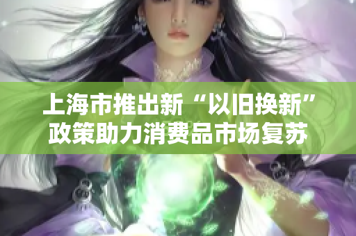 上海市推出新“以旧换新”政策助力消费品市场复苏