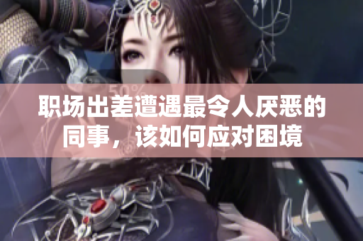 职场出差遭遇最令人厌恶的同事，该如何应对困境