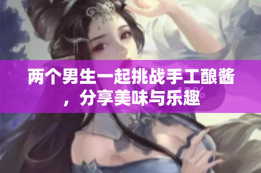 两个男生一起挑战手工酿酱，分享美味与乐趣