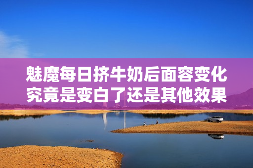 魅魔每日挤牛奶后面容变化究竟是变白了还是其他效果