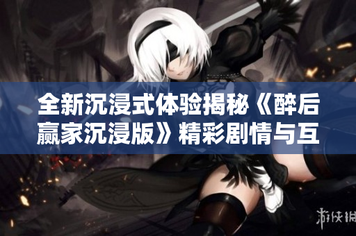 全新沉浸式体验揭秘《醉后赢家沉浸版》精彩剧情与互动内容