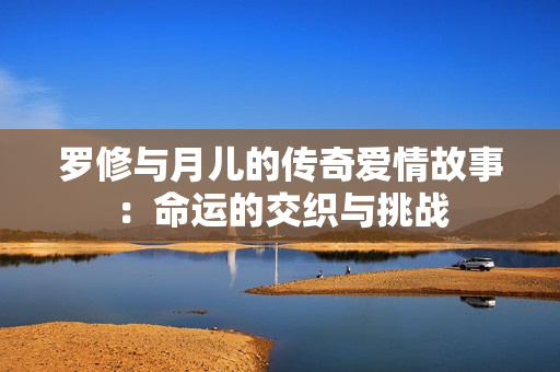 罗修与月儿的传奇爱情故事：命运的交织与挑战
