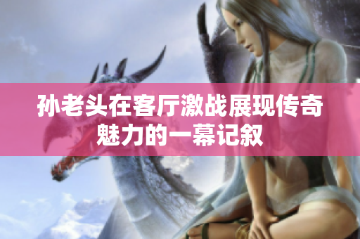 孙老头在客厅激战展现传奇魅力的一幕记叙