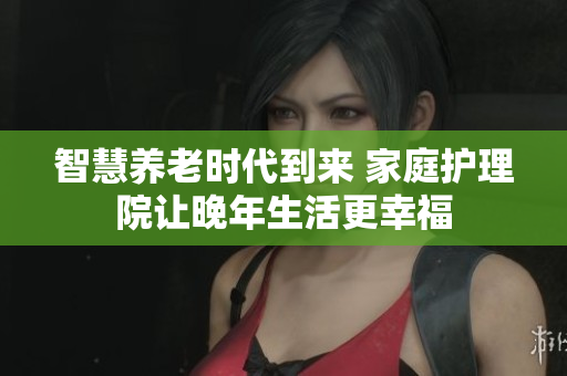 智慧养老时代到来 家庭护理院让晚年生活更幸福