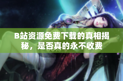 B站资源免费下载的真相揭秘，是否真的永不收费