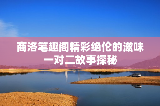 商洛笔趣阁精彩绝伦的滋味一对二故事探秘