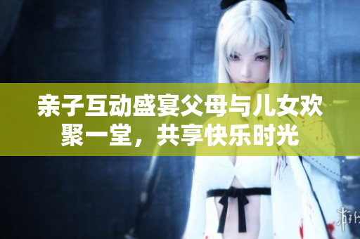 亲子互动盛宴父母与儿女欢聚一堂，共享快乐时光