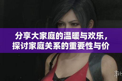 分享大家庭的温暖与欢乐，探讨家庭关系的重要性与价值