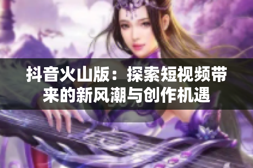 抖音火山版：探索短视频带来的新风潮与创作机遇