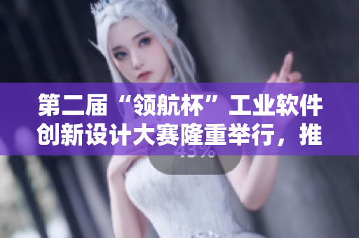 第二届“领航杯”工业软件创新设计大赛隆重举行，推动科技发展新道路