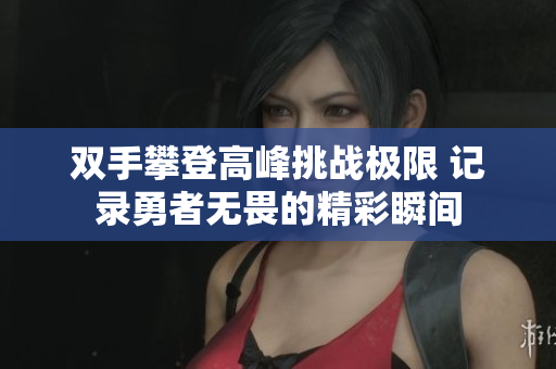 双手攀登高峰挑战极限 记录勇者无畏的精彩瞬间