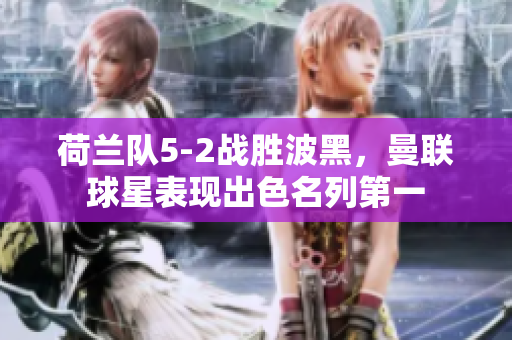 荷兰队5-2战胜波黑，曼联球星表现出色名列第一