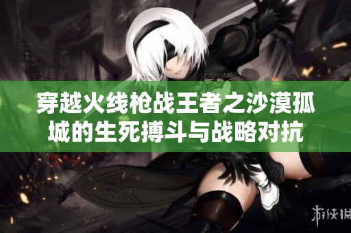 穿越火线枪战王者之沙漠孤城的生死搏斗与战略对抗