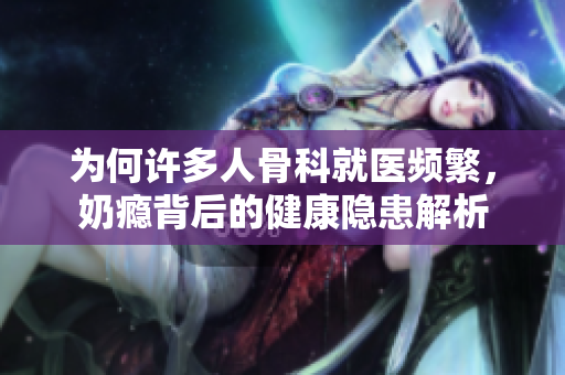 为何许多人骨科就医频繁，奶瘾背后的健康隐患解析