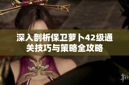 深入剖析保卫萝卜42级通关技巧与策略全攻略