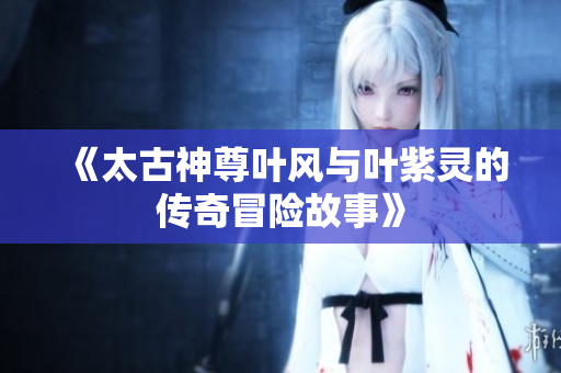 《太古神尊叶风与叶紫灵的传奇冒险故事》