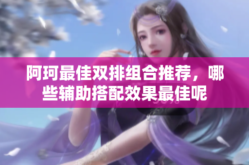 阿珂最佳双排组合推荐，哪些辅助搭配效果最佳呢