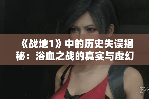 《战地1》中的历史失误揭秘：浴血之战的真实与虚幻分析