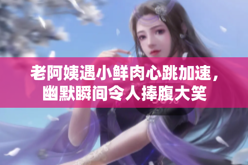 老阿姨遇小鲜肉心跳加速，幽默瞬间令人捧腹大笑