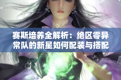 赛斯培养全解析：绝区零异常队的新星如何配装与搭配