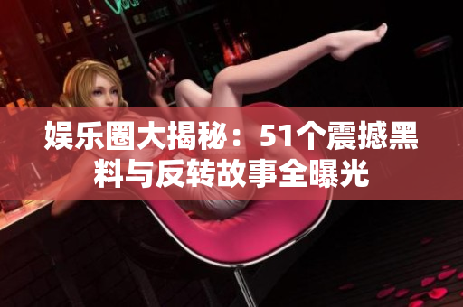 娱乐圈大揭秘：51个震撼黑料与反转故事全曝光