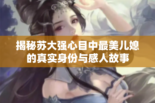 揭秘苏大强心目中最美儿媳的真实身份与感人故事