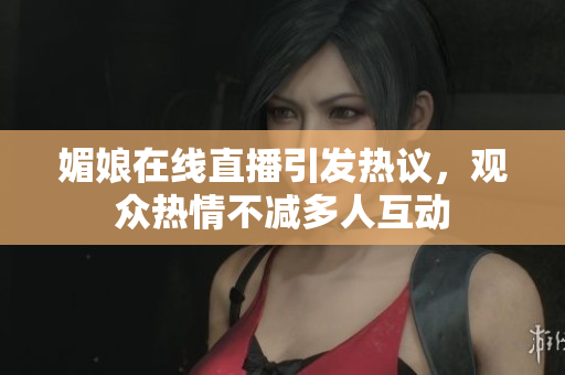 媚娘在线直播引发热议，观众热情不减多人互动