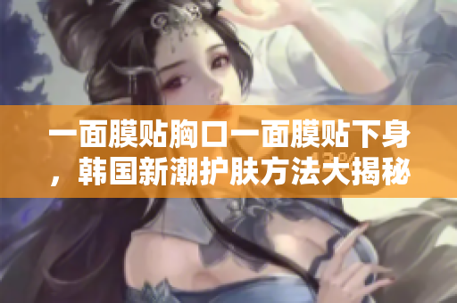 一面膜贴胸口一面膜贴下身，韩国新潮护肤方法大揭秘