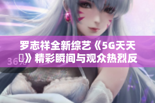 罗志祥全新综艺《5G天天奭》精彩瞬间与观众热烈反响解析