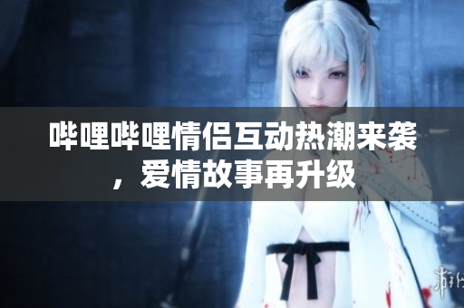 哔哩哔哩情侣互动热潮来袭，爱情故事再升级