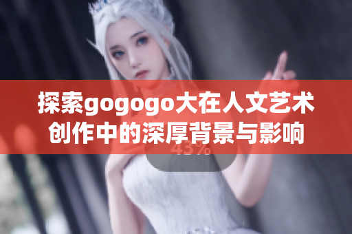 探索gogogo大在人文艺术创作中的深厚背景与影响