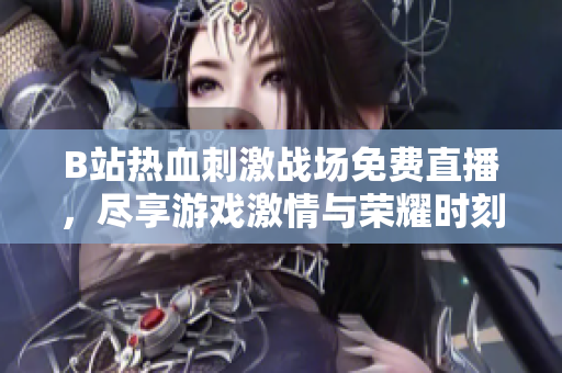 B站热血刺激战场免费直播，尽享游戏激情与荣耀时刻