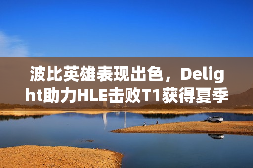 波比英雄表现出色，Delight助力HLE击败T1获得夏季赛决胜局MVP