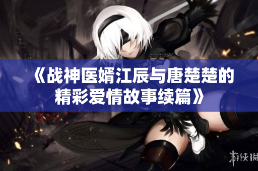 《战神医婿江辰与唐楚楚的精彩爱情故事续篇》