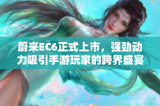 蔚来EC6正式上市，强劲动力吸引手游玩家的跨界盛宴！