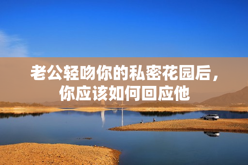 老公轻吻你的私密花园后，你应该如何回应他