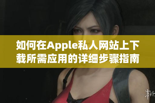 如何在Apple私人网站上下载所需应用的详细步骤指南