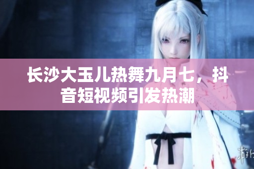 长沙大玉儿热舞九月七，抖音短视频引发热潮