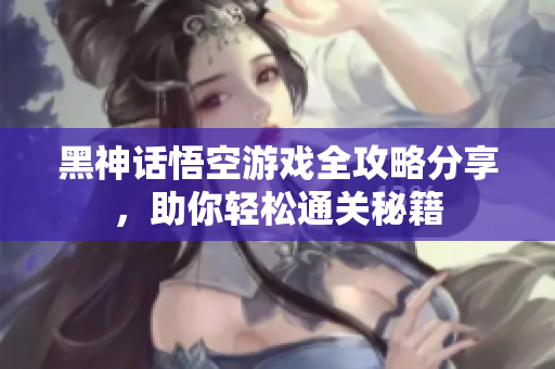 黑神话悟空游戏全攻略分享，助你轻松通关秘籍