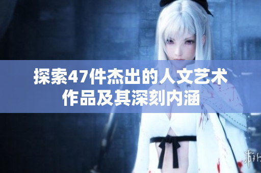 探索47件杰出的人文艺术作品及其深刻内涵