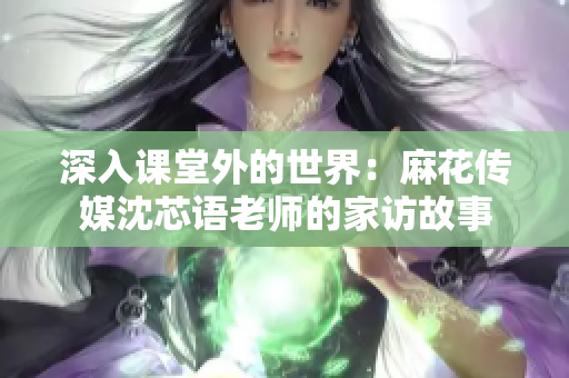 深入课堂外的世界：麻花传媒沈芯语老师的家访故事