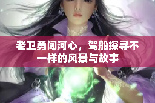 老卫勇闯河心，驾船探寻不一样的风景与故事
