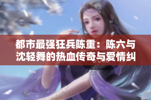 都市最强狂兵陈重：陈六与沈轻舞的热血传奇与爱情纠葛