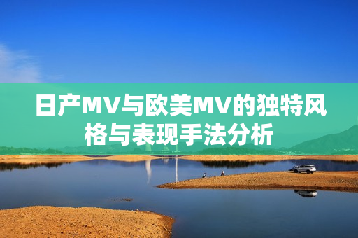 日产MV与欧美MV的独特风格与表现手法分析